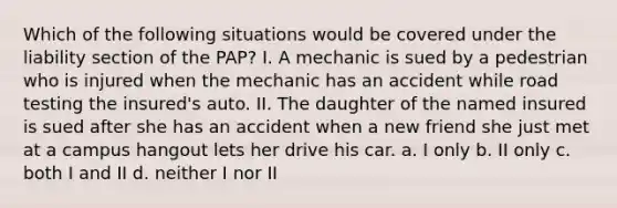 Which of the following situations would be covered under the liability section of the PAP? I. A mechanic is sued by a pedestrian who is injured when the mechanic has an accident while road testing the insured's auto. II. The daughter of the named insured is sued after she has an accident when a new friend she just met at a campus hangout lets her drive his car. a. I only b. II only c. both I and II d. neither I nor II