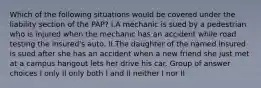 Which of the following situations would be covered under the liability section of the PAP? I.A mechanic is sued by a pedestrian who is injured when the mechanic has an accident while road testing the insured's auto. II.The daughter of the named insured is sued after she has an accident when a new friend she just met at a campus hangout lets her drive his car. Group of answer choices I only II only both I and II neither I nor II