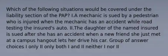 Which of the following situations would be covered under the liability section of the PAP? I.A mechanic is sued by a pedestrian who is injured when the mechanic has an accident while road testing the insured's auto. II.The daughter of the named insured is sued after she has an accident when a new friend she just met at a campus hangout lets her drive his car. Group of answer choices I only II only both I and II neither I nor II