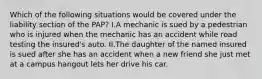 Which of the following situations would be covered under the liability section of the PAP? I.A mechanic is sued by a pedestrian who is injured when the mechanic has an accident while road testing the insured's auto. II.The daughter of the named insured is sued after she has an accident when a new friend she just met at a campus hangout lets her drive his car.