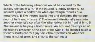 Which of the following situations would be covered by the liability section of a PAP if the insured is legally liable? A The insured injures a pedestrian while operating a friend's new motorcycle. B The insured backs into and damages the garage door of his friend's house. C The insured intentionally runs into another motorist's car after the other driver cut in front of him. D The insured is helping a friend move. An accident destroys all of his friend's property in the back of his SUV. E The insured takes a friend's sports car for a joyride without permission while her friend is out of town. She crashes the car into a