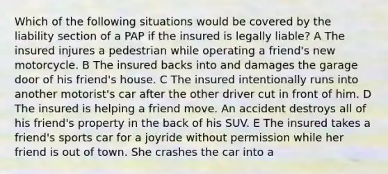 Which of the following situations would be covered by the liability section of a PAP if the insured is legally liable? A The insured injures a pedestrian while operating a friend's new motorcycle. B The insured backs into and damages the garage door of his friend's house. C The insured intentionally runs into another motorist's car after the other driver cut in front of him. D The insured is helping a friend move. An accident destroys all of his friend's property in the back of his SUV. E The insured takes a friend's sports car for a joyride without permission while her friend is out of town. She crashes the car into a