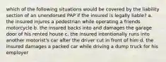 which of the following situations would be covered by the liability section of an unendorsed PAP if the insured is legally liable? a. the insured injures a pedestrian while operating a friends motorcycle b. the insured backs into and damages the garage door of his rented house c. the insured intentionally runs into another motorist's car after the driver cut in front of him d. the insured damages a packed car while driving a dump truck for his employer