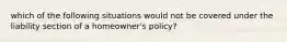 which of the following situations would not be covered under the liability section of a homeowner's policy?