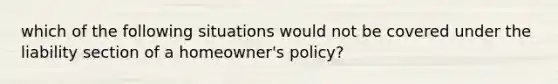 which of the following situations would not be covered under the liability section of a homeowner's policy?