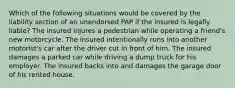 Which of the following situations would be covered by the liability section of an unendorsed PAP if the insured is legally liable? The insured injures a pedestrian while operating a friend's new motorcycle. The insured intentionally runs into another motorist's car after the driver cut in front of him. The insured damages a parked car while driving a dump truck for his employer. The insured backs into and damages the garage door of his rented house.