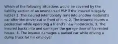 Which of the following situations would be covered by the liability section of an unendorsed PAP if the insured is legally liable? 1. The insured intentionally runs into another motorist's car after the driver cut in front of him. 2. The insured injures a pedestrian while operating a friend's new motorcycle. 3. The insured backs into and damages the garage door of his rented house. 4. The insured damages a parked car while driving a dump truck for his employer.