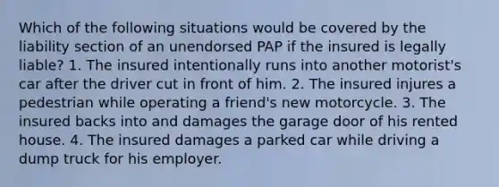 Which of the following situations would be covered by the liability section of an unendorsed PAP if the insured is legally liable? 1. The insured intentionally runs into another motorist's car after the driver cut in front of him. 2. The insured injures a pedestrian while operating a friend's new motorcycle. 3. The insured backs into and damages the garage door of his rented house. 4. The insured damages a parked car while driving a dump truck for his employer.