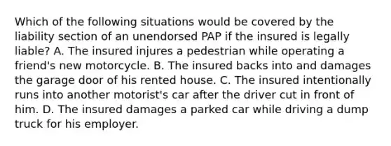 Which of the following situations would be covered by the liability section of an unendorsed PAP if the insured is legally liable? A. The insured injures a pedestrian while operating a friend's new motorcycle. B. The insured backs into and damages the garage door of his rented house. C. The insured intentionally runs into another motorist's car after the driver cut in front of him. D. The insured damages a parked car while driving a dump truck for his employer.