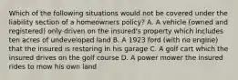 Which of the following situations would not be covered under the liability section of a homeowners policy? A. A vehicle (owned and registered) only driven on the insured's property which includes ten acres of undeveloped land B. A 1923 ford (with no engine) that the insured is restoring in his garage C. A golf cart which the insured drives on the golf course D. A power mower the insured rides to mow his own land