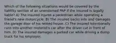 Which of the following situations would be covered by the liability section of an unendorsed PAP if the insured is legally liable? A) The insured injures a pedestrian while operating a friend's new motorcycle. B) The insured backs into and damages the garage door of his rented house. C) The insured intentionally runs into another motorist's car after the driver cut in front of him. D) The insured damages a parked car while driving a dump truck for his employer.