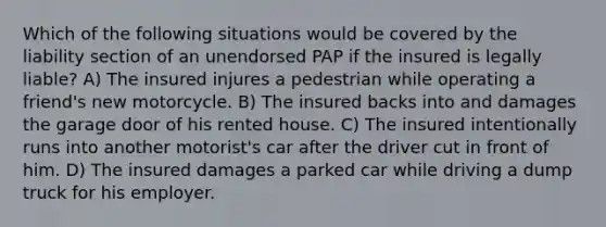 Which of the following situations would be covered by the liability section of an unendorsed PAP if the insured is legally liable? A) The insured injures a pedestrian while operating a friend's new motorcycle. B) The insured backs into and damages the garage door of his rented house. C) The insured intentionally runs into another motorist's car after the driver cut in front of him. D) The insured damages a parked car while driving a dump truck for his employer.