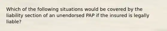 Which of the following situations would be covered by the liability section of an unendorsed PAP if the insured is legally liable?