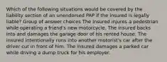 Which of the following situations would be covered by the liability section of an unendorsed PAP if the insured is legally liable? Group of answer choices The insured injures a pedestrian while operating a friend's new motorcycle. The insured backs into and damages the garage door of his rented house. The insured intentionally runs into another motorist's car after the driver cut in front of him. The insured damages a parked car while driving a dump truck for his employer.