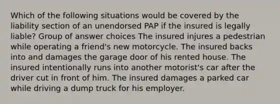 Which of the following situations would be covered by the liability section of an unendorsed PAP if the insured is legally liable? Group of answer choices The insured injures a pedestrian while operating a friend's new motorcycle. The insured backs into and damages the garage door of his rented house. The insured intentionally runs into another motorist's car after the driver cut in front of him. The insured damages a parked car while driving a dump truck for his employer.