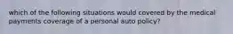 which of the following situations would covered by the medical payments coverage of a personal auto policy?