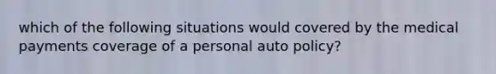 which of the following situations would covered by the medical payments coverage of a personal auto policy?