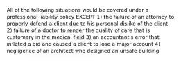 All of the following situations would be covered under a professional liability policy EXCEPT 1) the failure of an attorney to properly defend a client due to his personal dislike of the client 2) failure of a doctor to render the quality of care that is customary in the medical field 3) an accountant's error that inflated a bid and caused a client to lose a major account 4) negligence of an architect who designed an unsafe building