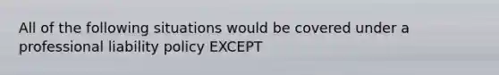 All of the following situations would be covered under a professional liability policy EXCEPT