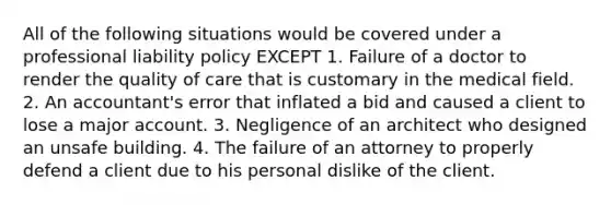 All of the following situations would be covered under a professional liability policy EXCEPT 1. Failure of a doctor to render the quality of care that is customary in the medical field. 2. An accountant's error that inflated a bid and caused a client to lose a major account. 3. Negligence of an architect who designed an unsafe building. 4. The failure of an attorney to properly defend a client due to his personal dislike of the client.