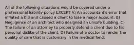 All of the following situations would be covered under a professional liability policy EXCEPT A) An accountant's error that inflated a bid and caused a client to lose a major account. B) Negligence of an architect who designed an unsafe building. C) The failure of an attorney to properly defend a client due to his personal dislike of the client. D) Failure of a doctor to render the quality of care that is customary in the medical field.