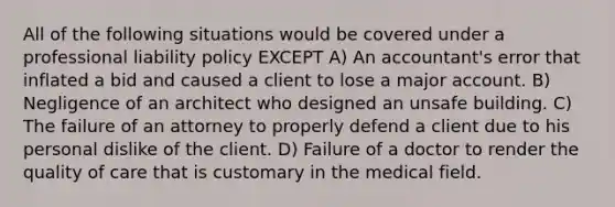 All of the following situations would be covered under a professional liability policy EXCEPT A) An accountant's error that inflated a bid and caused a client to lose a major account. B) Negligence of an architect who designed an unsafe building. C) The failure of an attorney to properly defend a client due to his personal dislike of the client. D) Failure of a doctor to render the quality of care that is customary in the medical field.