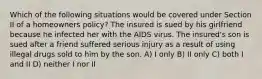 Which of the following situations would be covered under Section II of a homeowners policy? The insured is sued by his girlfriend because he infected her with the AIDS virus. The insured's son is sued after a friend suffered serious injury as a result of using illegal drugs sold to him by the son. A) I only B) II only C) both I and II D) neither I nor II