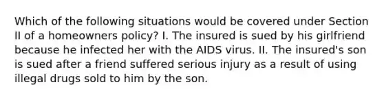 Which of the following situations would be covered under Section II of a homeowners policy? I. The insured is sued by his girlfriend because he infected her with the AIDS virus. II. The insured's son is sued after a friend suffered serious injury as a result of using illegal drugs sold to him by the son.