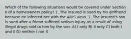 Which of the following situations would be covered under Section II of a homeowners policy? 1. The insured is sued by his girlfriend because he infected her with the AIDS virus. 2. The insured's son is sued after a friend suffered serious injury as a result of using illegal drugs sold to him by the son. A) I only B) II only C) both I and II D) neither I nor II