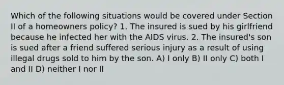 Which of the following situations would be covered under Section II of a homeowners policy? 1. The insured is sued by his girlfriend because he infected her with the AIDS virus. 2. The insured's son is sued after a friend suffered serious injury as a result of using illegal drugs sold to him by the son. A) I only B) II only C) both I and II D) neither I nor II