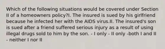 Which of the following situations would be covered under Section II of a homeowners policy?I. The insured is sued by his girlfriend because he infected her with the AIDS virus.II. The insured's son is sued after a friend suffered serious injury as a result of using illegal drugs sold to him by the son. - I only - II only -both I and II - neither I nor II