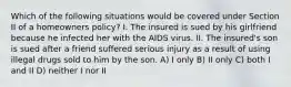 Which of the following situations would be covered under Section II of a homeowners policy? I. The insured is sued by his girlfriend because he infected her with the AIDS virus. II. The insured's son is sued after a friend suffered serious injury as a result of using illegal drugs sold to him by the son. A) I only B) II only C) both I and II D) neither I nor II