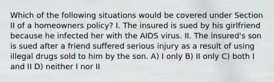 Which of the following situations would be covered under Section II of a homeowners policy? I. The insured is sued by his girlfriend because he infected her with the AIDS virus. II. The insured's son is sued after a friend suffered serious injury as a result of using illegal drugs sold to him by the son. A) I only B) II only C) both I and II D) neither I nor II