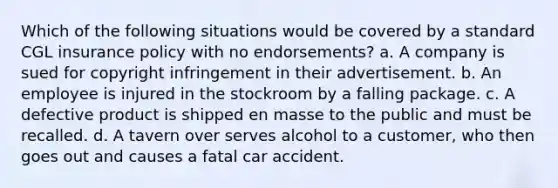 Which of the following situations would be covered by a standard CGL insurance policy with no endorsements? a. A company is sued for copyright infringement in their advertisement. b. An employee is injured in the stockroom by a falling package. c. A defective product is shipped en masse to the public and must be recalled. d. A tavern over serves alcohol to a customer, who then goes out and causes a fatal car accident.