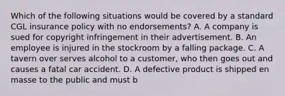 Which of the following situations would be covered by a standard CGL insurance policy with no endorsements? A. A company is sued for copyright infringement in their advertisement. B. An employee is injured in the stockroom by a falling package. C. A tavern over serves alcohol to a customer, who then goes out and causes a fatal car accident. D. A defective product is shipped en masse to the public and must b