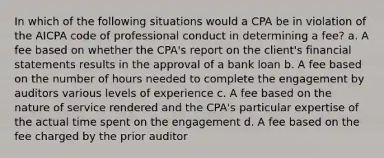 In which of the following situations would a CPA be in violation of the AICPA code of professional conduct in determining a fee? a. A fee based on whether the CPA's report on the client's financial statements results in the approval of a bank loan b. A fee based on the number of hours needed to complete the engagement by auditors various levels of experience c. A fee based on the nature of service rendered and the CPA's particular expertise of the actual time spent on the engagement d. A fee based on the fee charged by the prior auditor