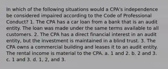 In which of the following situations would a CPA's independence be considered impaired according to the Code of Professional Conduct? 1. The CPA has a car loan from a bank that is an audit entity. The loan was made under the same terms available to all customers. 2. The CPA has a direct financial interest in an audit entity, but the investment is maintained in a blind trust. 3. The CPA owns a commercial building and leases it to an audit entity. The rental income is material to the CPA. a. 1 and 2. b. 2 and 3. c. 1 and 3. d. 1, 2, and 3.