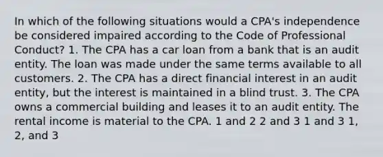 In which of the following situations would a CPA's independence be considered impaired according to the Code of Professional Conduct? 1. The CPA has a car loan from a bank that is an audit entity. The loan was made under the same terms available to all customers. 2. The CPA has a direct financial interest in an audit entity, but the interest is maintained in a blind trust. 3. The CPA owns a commercial building and leases it to an audit entity. The rental income is material to the CPA. 1 and 2 2 and 3 1 and 3 1, 2, and 3