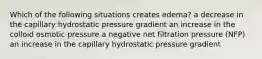 Which of the following situations creates edema? a decrease in the capillary hydrostatic pressure gradient an increase in the colloid osmotic pressure a negative net filtration pressure (NFP) an increase in the capillary hydrostatic pressure gradient