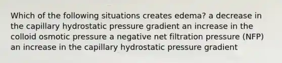 Which of the following situations creates edema? a decrease in the capillary hydrostatic pressure gradient an increase in the colloid osmotic pressure a negative net filtration pressure (NFP) an increase in the capillary hydrostatic pressure gradient