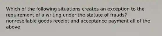 Which of the following situations creates an exception to the requirement of a writing under the statute of frauds? nonresellable goods receipt and acceptance payment all of the above