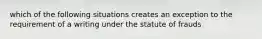 which of the following situations creates an exception to the requirement of a writing under the statute of frauds