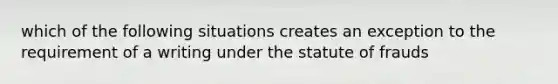 which of the following situations creates an exception to the requirement of a writing under the statute of frauds