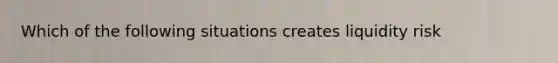 Which of the following situations creates liquidity risk