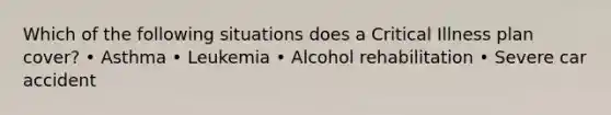 Which of the following situations does a Critical Illness plan cover? • Asthma • Leukemia • Alcohol rehabilitation • Severe car accident