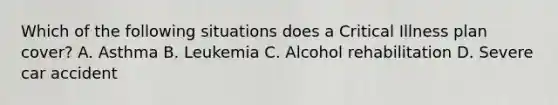 Which of the following situations does a Critical Illness plan cover? A. Asthma B. Leukemia C. Alcohol rehabilitation D. Severe car accident