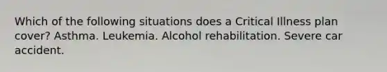 Which of the following situations does a Critical Illness plan cover? Asthma. Leukemia. Alcohol rehabilitation. Severe car accident.