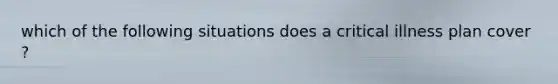 which of the following situations does a critical illness plan cover ?