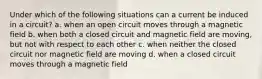 Under which of the following situations can a current be induced in a circuit? a. when an open circuit moves through a magnetic field b. when both a closed circuit and magnetic field are moving, but not with respect to each other c. when neither the closed circuit nor magnetic field are moving d. when a closed circuit moves through a magnetic field