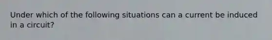 Under which of the following situations can a current be induced in a circuit?